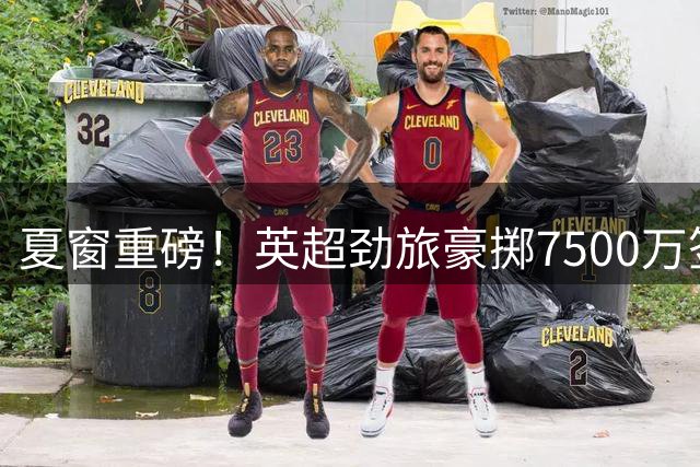 夏窗重磅！英超劲旅豪掷7500万签巴西国脚 三豪门同日官宣离队球员